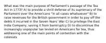 What was the main purpose of Parliament's passage of the Tea Act in 1773? A) to provide a shrill defense of its supremacy of the Parliament over the Americans "in all cases whatsoever" B) to raise revenues for the British government in order to pay off the debts it incurred in the Seven Years' War C) to privilege the East India Company, saving it from bankruptcy D) to discontinue the increasingly unpopular tax levied on Americans for tea, thus addressing one of the main points of contention with the colonists