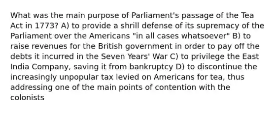 What was the main purpose of Parliament's passage of the Tea Act in 1773? A) to provide a shrill defense of its supremacy of the Parliament over the Americans "in all cases whatsoever" B) to raise revenues for the British government in order to pay off the debts it incurred in the Seven Years' War C) to privilege the East India Company, saving it from bankruptcy D) to discontinue the increasingly unpopular tax levied on Americans for tea, thus addressing one of the main points of contention with the colonists