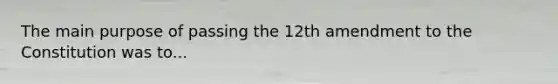 The main purpose of passing the 12th amendment to the Constitution was to...