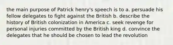 the main purpose of Patrick henry's speech is to a. persuade his fellow delegates to fight against the British b. describe the history of British colonization in America c. seek revenge for personal injuries committed by the British king d. convince the delegates that he should be chosen to lead the revolution