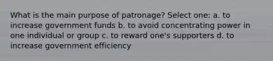 What is the main purpose of patronage? Select one: a. to increase government funds b. to avoid concentrating power in one individual or group c. to reward one's supporters d. to increase government efficiency