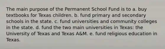 The main purpose of the Permanent School Fund is to a. buy textbooks for Texas children. b. fund primary and secondary schools in the state. c. fund universities and community colleges in the state. d. fund the two main universities in Texas: the University of Texas and Texas A&M. e. fund religious education in Texas.