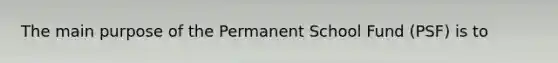 The main purpose of the Permanent School Fund (PSF) is to