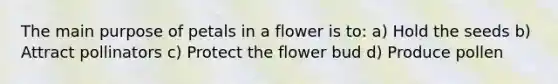 The main purpose of petals in a flower is to: a) Hold the seeds b) Attract pollinators c) Protect the flower bud d) Produce pollen