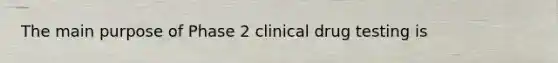 The main purpose of Phase 2 clinical drug testing is