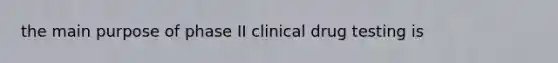 the main purpose of phase II clinical drug testing is