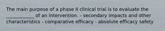 The main purpose of a phase II clinical trial is to evaluate the ____________ of an intervention. - secondary impacts and other characteristics - comparative efficacy - absolute efficacy safety