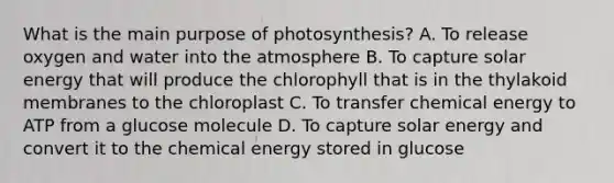 What is the main purpose of photosynthesis? A. To release oxygen and water into the atmosphere B. To capture solar energy that will produce the chlorophyll that is in the thylakoid membranes to the chloroplast C. To transfer chemical energy to ATP from a glucose molecule D. To capture solar energy and convert it to the chemical energy stored in glucose