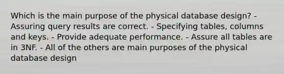 Which is the main purpose of the physical database design? - Assuring query results are correct. - Specifying tables, columns and keys. - Provide adequate performance. - Assure all tables are in 3NF. - All of the others are main purposes of the physical database design