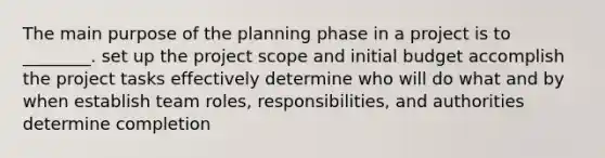 The main purpose of the planning phase in a project is to ________. set up the project scope and initial budget accomplish the project tasks effectively determine who will do what and by when establish team roles, responsibilities, and authorities determine completion