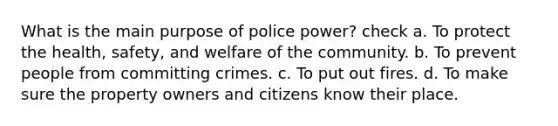 What is the main purpose of police power? check a. To protect the health, safety, and welfare of the community. b. To prevent people from committing crimes. c. To put out fires. d. To make sure the property owners and citizens know their place.