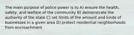 The main purpose of police power is to A) ensure the health, safety, and welfare of the community B) demonstrate the authority of the state C) set limits of the amount and kinds of businesses in a given area D) protect residential neighborhoods from encroachment