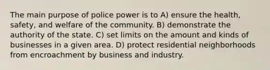 The main purpose of police power is to A) ensure the health, safety, and welfare of the community. B) demonstrate the authority of the state. C) set limits on the amount and kinds of businesses in a given area. D) protect residential neighborhoods from encroachment by business and industry.