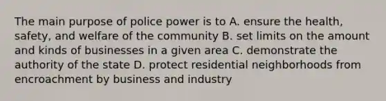 The main purpose of police power is to A. ensure the health, safety, and welfare of the community B. set limits on the amount and kinds of businesses in a given area C. demonstrate the authority of the state D. protect residential neighborhoods from encroachment by business and industry