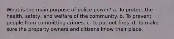 What is the main purpose of police power? a. To protect the health, safety, and welfare of the community. b. To prevent people from committing crimes. c. To put out fires. d. To make sure the property owners and citizens know their place.