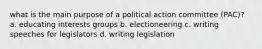 what is the main purpose of a political action committee (PAC)? a. educating interests groups b. electioneering c. writing speeches for legislators d. writing legislation