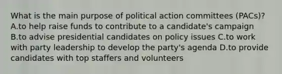 What is the main purpose of political action committees (PACs)? A.to help raise funds to contribute to a candidate's campaign B.to advise presidential candidates on policy issues C.to work with party leadership to develop the party's agenda D.to provide candidates with top staffers and volunteers