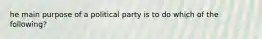 he main purpose of a political party is to do which of the following?