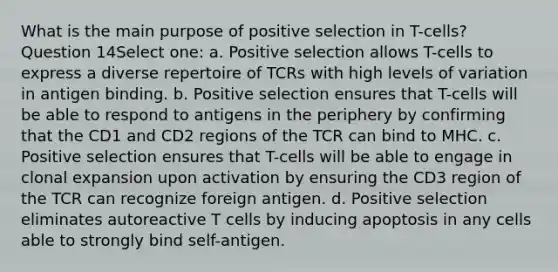 What is the main purpose of positive selection in T-cells? Question 14Select one: a. Positive selection allows T-cells to express a diverse repertoire of TCRs with high levels of variation in antigen binding. b. Positive selection ensures that T-cells will be able to respond to antigens in the periphery by confirming that the CD1 and CD2 regions of the TCR can bind to MHC. c. Positive selection ensures that T-cells will be able to engage in clonal expansion upon activation by ensuring the CD3 region of the TCR can recognize foreign antigen. d. Positive selection eliminates autoreactive T cells by inducing apoptosis in any cells able to strongly bind self-antigen.