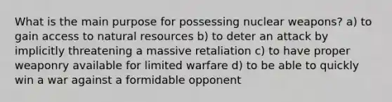 What is the main purpose for possessing nuclear weapons? a) to gain access to natural resources b) to deter an attack by implicitly threatening a massive retaliation c) to have proper weaponry available for limited warfare d) to be able to quickly win a war against a formidable opponent