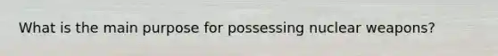 What is the main purpose for possessing nuclear weapons?