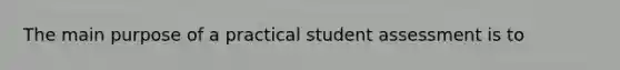 The main purpose of a practical student assessment is to