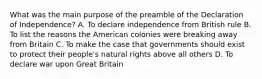 What was the main purpose of the preamble of the Declaration of Independence? A. To declare independence from British rule B. To list the reasons the American colonies were breaking away from Britain C. To make the case that governments should exist to protect their people's natural rights above all others D. To declare war upon Great Britain