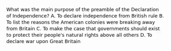 What was the main purpose of the preamble of the Declaration of Independence? A. To declare independence from British rule B. To list the reasons the American colonies were breaking away from Britain C. To make the case that governments should exist to protect their people's natural rights above all others D. To declare war upon Great Britain