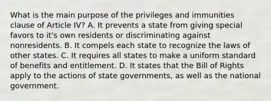 What is the main purpose of the privileges and immunities clause of Article IV? A. It prevents a state from giving special favors to it's own residents or discriminating against nonresidents. B. It compels each state to recognize the laws of other states. C. It requires all states to make a uniform standard of benefits and entitlement. D. It states that the Bill of Rights apply to the actions of state governments, as well as the national government.