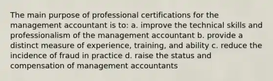 The main purpose of professional certifications for the management accountant is to: a. improve the technical skills and professionalism of the management accountant b. provide a distinct measure of experience, training, and ability c. reduce the incidence of fraud in practice d. raise the status and compensation of management accountants