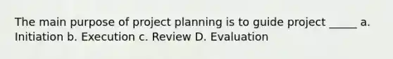 The main purpose of project planning is to guide project _____ a. Initiation b. Execution c. Review D. Evaluation