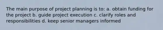 The main purpose of project planning is to: a. obtain funding for the project b. guide project execution c. clarify roles and responsibilities d. keep senior managers informed