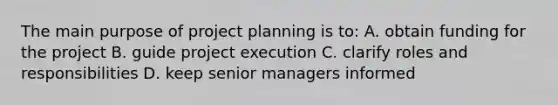 The main purpose of project planning is to: A. obtain funding for the project B. guide project execution C. clarify roles and responsibilities D. keep senior managers informed