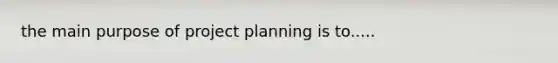 the main purpose of project planning is to.....