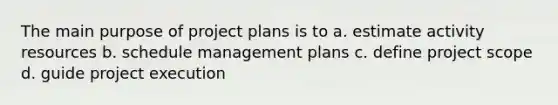 The main purpose of project plans is to a. estimate activity resources b. schedule management plans c. define project scope d. guide project execution