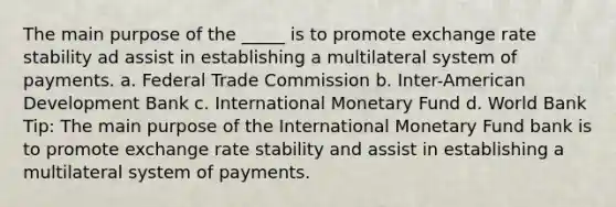 The main purpose of the _____ is to promote exchange rate stability ad assist in establishing a multilateral system of payments. a. Federal Trade Commission b. Inter-American Development Bank c. International Monetary Fund d. World Bank Tip: The main purpose of the International Monetary Fund bank is to promote exchange rate stability and assist in establishing a multilateral system of payments.