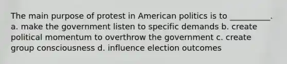 The main purpose of protest in American politics is to __________. a. make the government listen to specific demands b. create political momentum to overthrow the government c. create group consciousness d. influence election outcomes