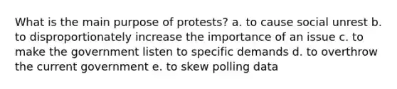 What is the main purpose of protests? a. to cause social unrest b. to disproportionately increase the importance of an issue c. to make the government listen to specific demands d. to overthrow the current government e. to skew polling data