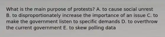 What is the main purpose of protests? A. to cause social unrest B. to disproportionately increase the importance of an issue C. to make the government listen to specific demands D. to overthrow the current government E. to skew polling data