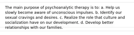 The main purpose of psychoanalytic therapy is to: a. Help us slowly become aware of unconscious impulses. b. Identify our sexual cravings and desires. c. Realize the role that culture and socialization have on our development. d. Develop better relationships with our families.