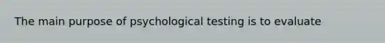 The main purpose of psychological testing is to evaluate