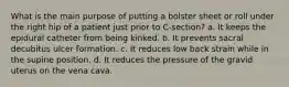 What is the main purpose of putting a bolster sheet or roll under the right hip of a patient just prior to C-section? a. It keeps the epidural catheter from being kinked. b. It prevents sacral decubitus ulcer formation. c. It reduces low back strain while in the supine position. d. It reduces the pressure of the gravid uterus on the vena cava.