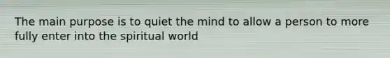 The main purpose is to quiet the mind to allow a person to more fully enter into the spiritual world