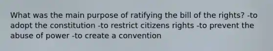 What was the main purpose of ratifying the bill of the rights? -to adopt the constitution -to restrict citizens rights -to prevent the abuse of power -to create a convention