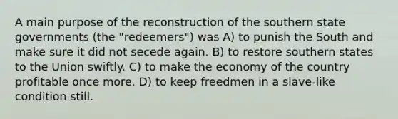 A main purpose of the reconstruction of the southern state governments (the "redeemers") was A) to punish the South and make sure it did not secede again. B) to restore southern states to the Union swiftly. C) to make the economy of the country profitable once more. D) to keep freedmen in a slave-like condition still.