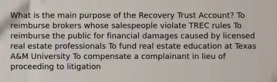 What is the main purpose of the Recovery Trust Account? To reimburse brokers whose salespeople violate TREC rules To reimburse the public for financial damages caused by licensed real estate professionals To fund real estate education at Texas A&M University To compensate a complainant in lieu of proceeding to litigation