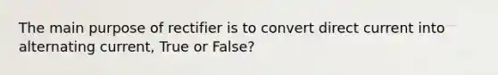 The main purpose of rectifier is to convert direct current into alternating current, True or False?