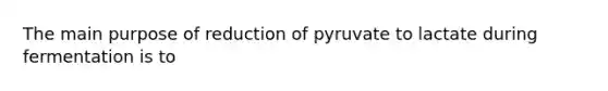 The main purpose of reduction of pyruvate to lactate during fermentation is to