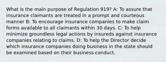 What is the main purpose of Regulation 919? A: To assure that insurance claimants are treated in a prompt and courteous manner B: To encourage insurance companies to make claim forms available to all claimants within 30 days. C: To help minimize groundless legal actions by insureds against insurance companies relating to claims. D: To help the Director decide which insurance companies doing business in the state should be examined based on their business conduct.