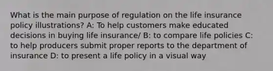 What is the main purpose of regulation on the life insurance policy illustrations? A: To help customers make educated decisions in buying life insurance/ B: to compare life policies C: to help producers submit proper reports to the department of insurance D: to present a life policy in a visual way